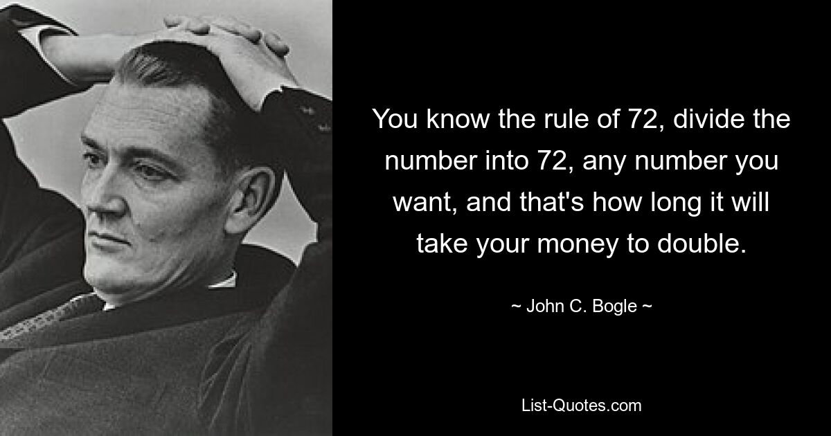 You know the rule of 72, divide the number into 72, any number you want, and that's how long it will take your money to double. — © John C. Bogle