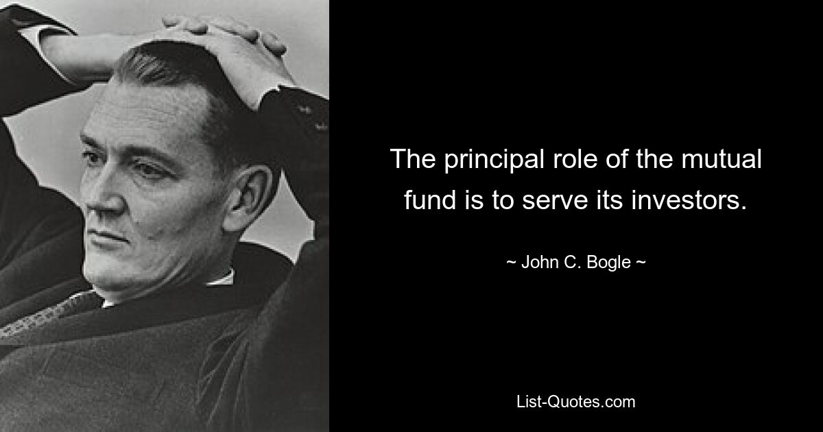 The principal role of the mutual fund is to serve its investors. — © John C. Bogle