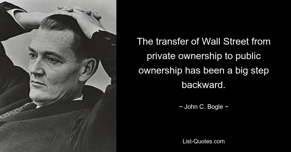 The transfer of Wall Street from private ownership to public ownership has been a big step backward. — © John C. Bogle