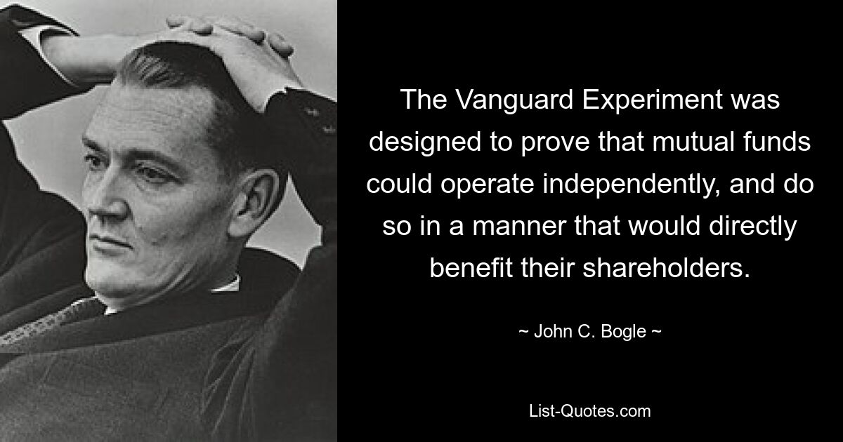 The Vanguard Experiment was designed to prove that mutual funds could operate independently, and do so in a manner that would directly benefit their shareholders. — © John C. Bogle