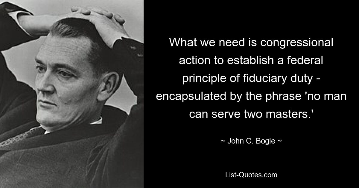 What we need is congressional action to establish a federal principle of fiduciary duty - encapsulated by the phrase 'no man can serve two masters.' — © John C. Bogle