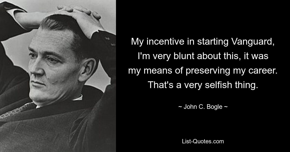 My incentive in starting Vanguard, I'm very blunt about this, it was my means of preserving my career. That's a very selfish thing. — © John C. Bogle