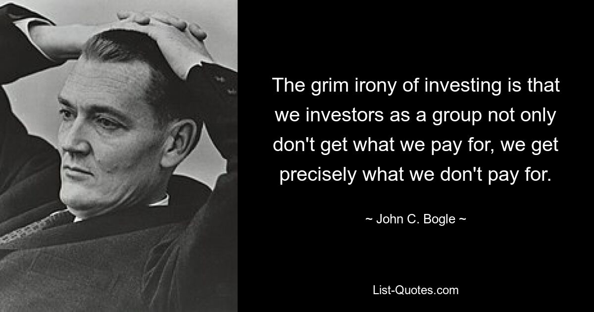 The grim irony of investing is that we investors as a group not only don't get what we pay for, we get precisely what we don't pay for. — © John C. Bogle