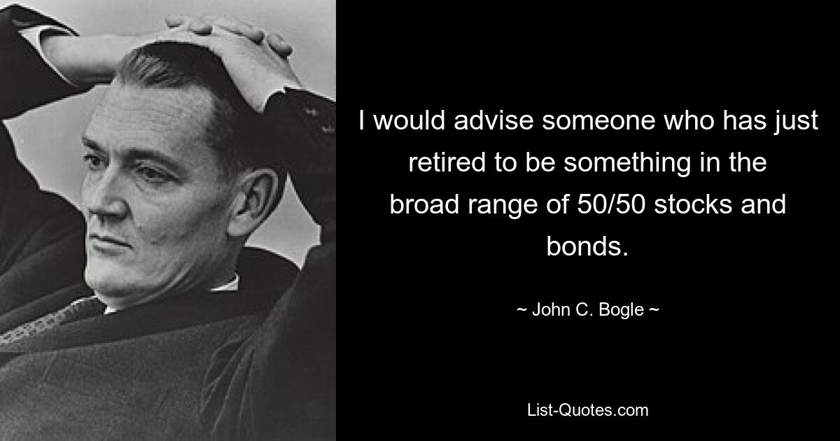 I would advise someone who has just retired to be something in the broad range of 50/50 stocks and bonds. — © John C. Bogle