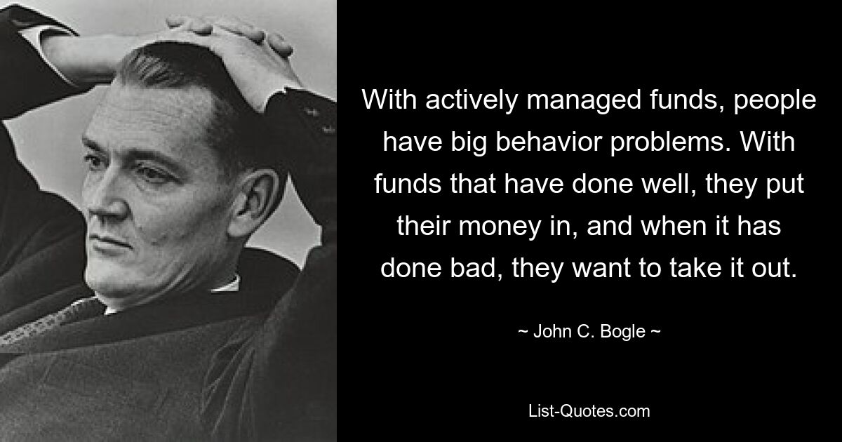 With actively managed funds, people have big behavior problems. With funds that have done well, they put their money in, and when it has done bad, they want to take it out. — © John C. Bogle