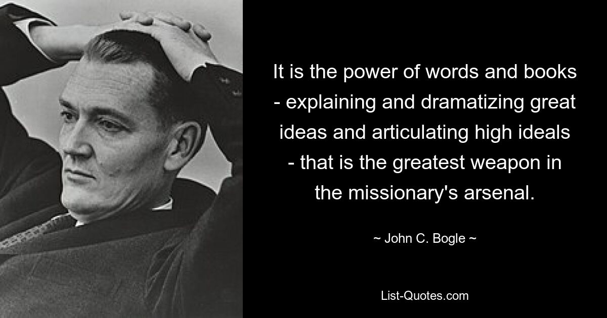 It is the power of words and books - explaining and dramatizing great ideas and articulating high ideals - that is the greatest weapon in the missionary's arsenal. — © John C. Bogle