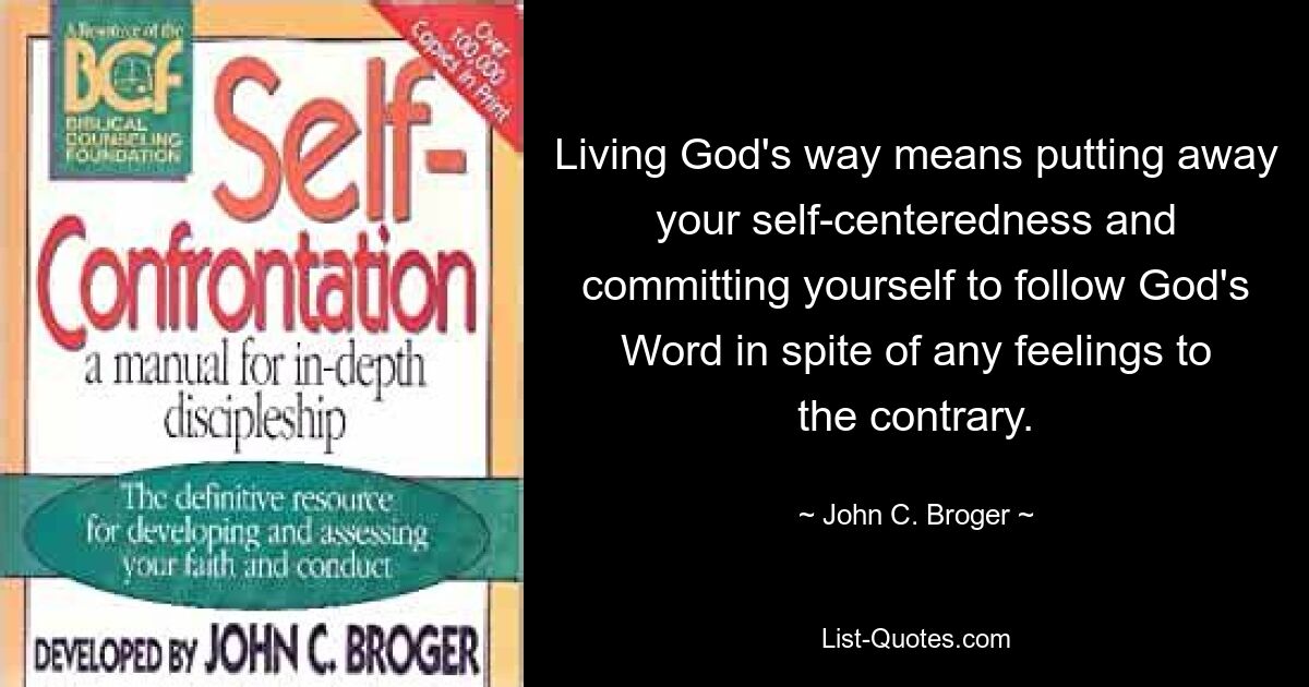 Living God's way means putting away your self-centeredness and committing yourself to follow God's Word in spite of any feelings to the contrary. — © John C. Broger