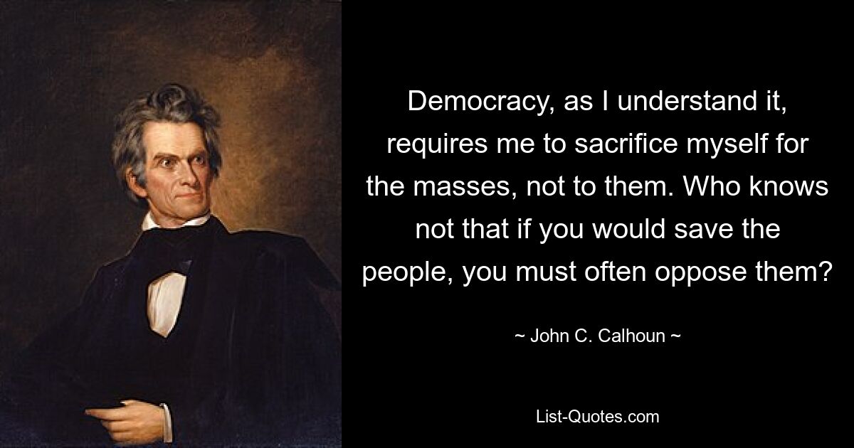 Democracy, as I understand it, requires me to sacrifice myself for the masses, not to them. Who knows not that if you would save the people, you must often oppose them? — © John C. Calhoun