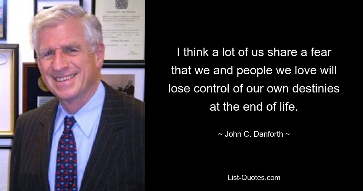 I think a lot of us share a fear that we and people we love will lose control of our own destinies at the end of life. — © John C. Danforth