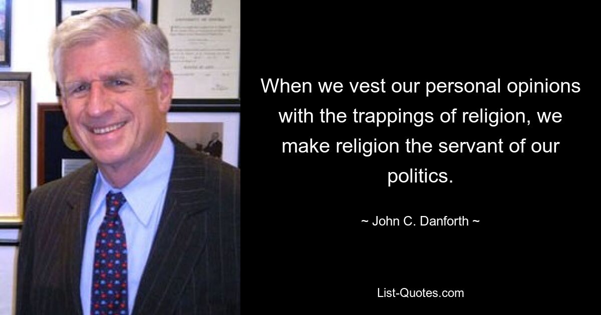 When we vest our personal opinions with the trappings of religion, we make religion the servant of our politics. — © John C. Danforth