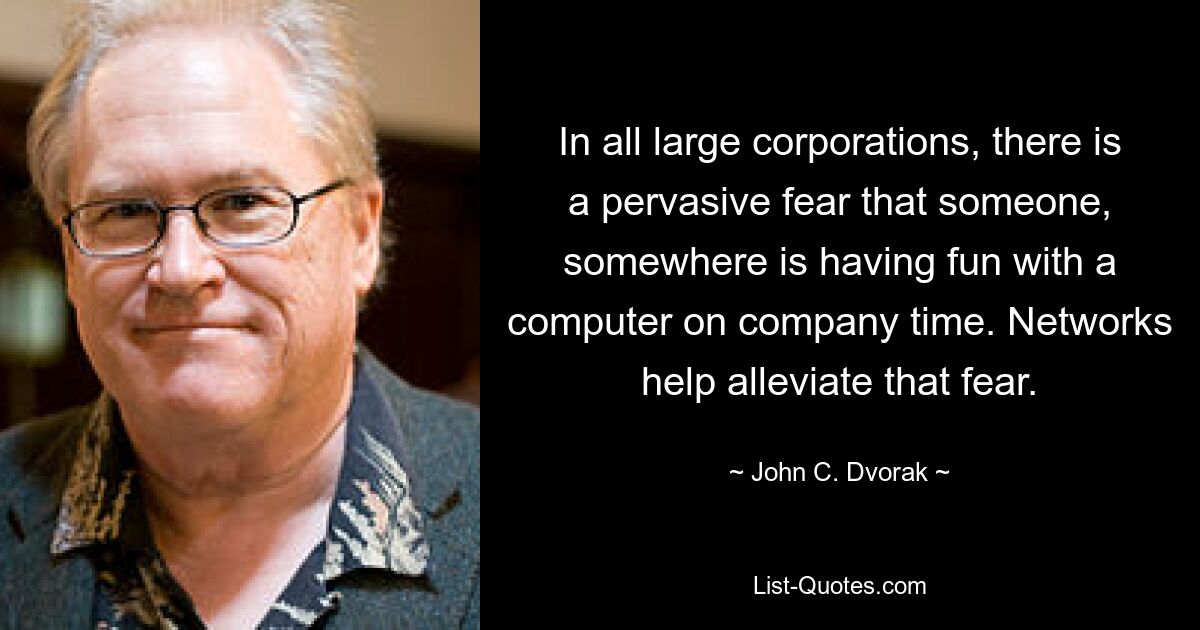 In all large corporations, there is a pervasive fear that someone, somewhere is having fun with a computer on company time. Networks help alleviate that fear. — © John C. Dvorak