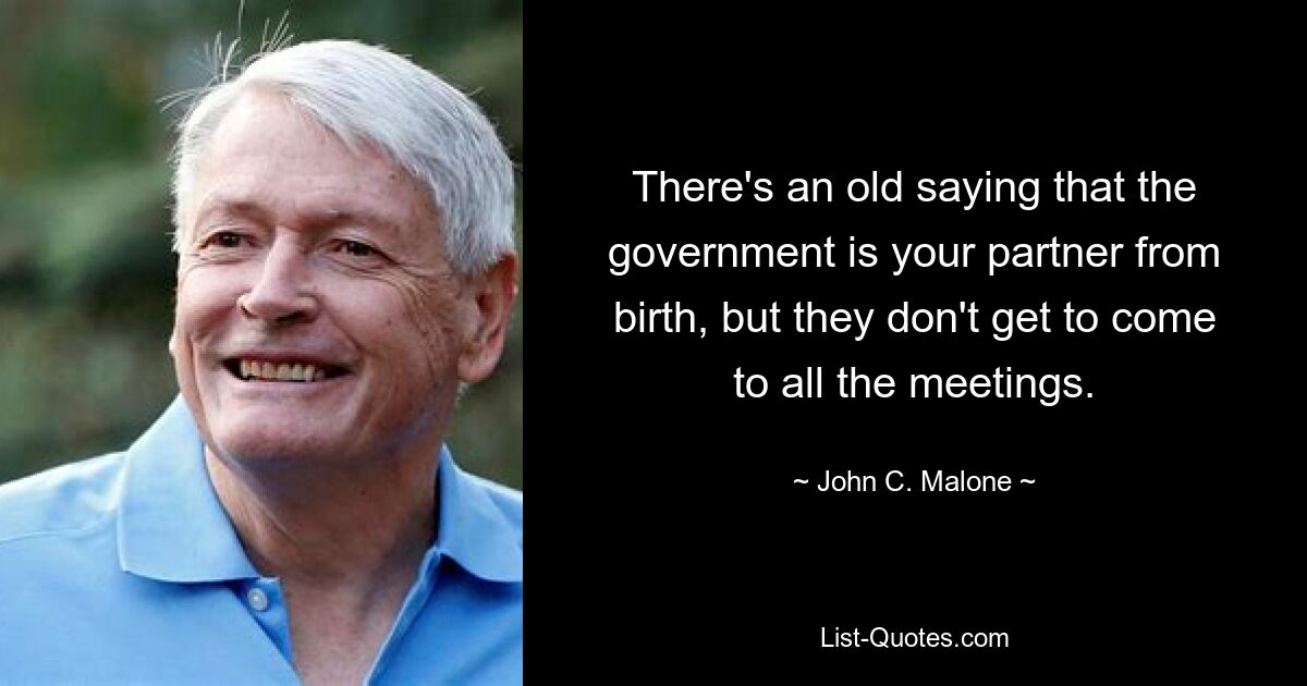 There's an old saying that the government is your partner from birth, but they don't get to come to all the meetings. — © John C. Malone