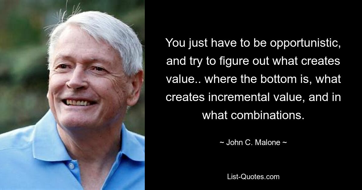 You just have to be opportunistic, and try to figure out what creates value.. where the bottom is, what creates incremental value, and in what combinations. — © John C. Malone