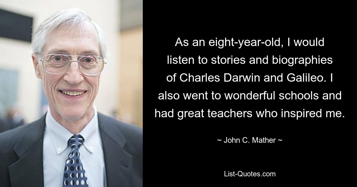 As an eight-year-old, I would listen to stories and biographies of Charles Darwin and Galileo. I also went to wonderful schools and had great teachers who inspired me. — © John C. Mather