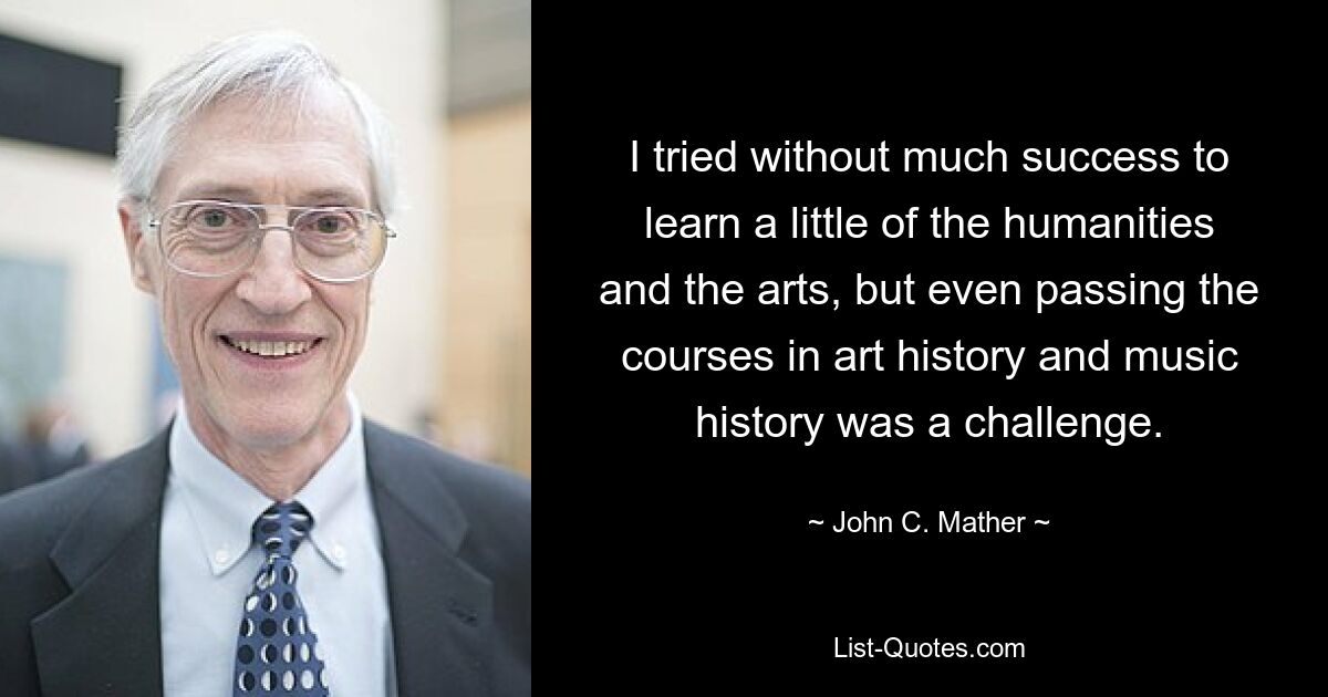 I tried without much success to learn a little of the humanities and the arts, but even passing the courses in art history and music history was a challenge. — © John C. Mather