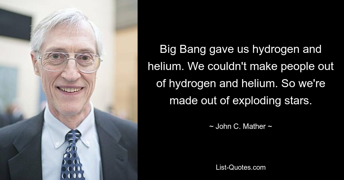 Big Bang gave us hydrogen and helium. We couldn't make people out of hydrogen and helium. So we're made out of exploding stars. — © John C. Mather