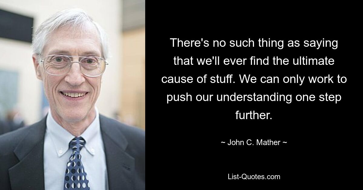 There's no such thing as saying that we'll ever find the ultimate cause of stuff. We can only work to push our understanding one step further. — © John C. Mather