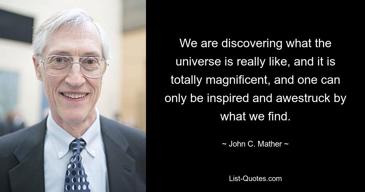 We are discovering what the universe is really like, and it is totally magnificent, and one can only be inspired and awestruck by what we find. — © John C. Mather