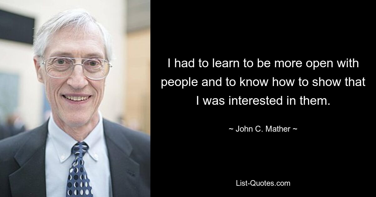 I had to learn to be more open with people and to know how to show that I was interested in them. — © John C. Mather