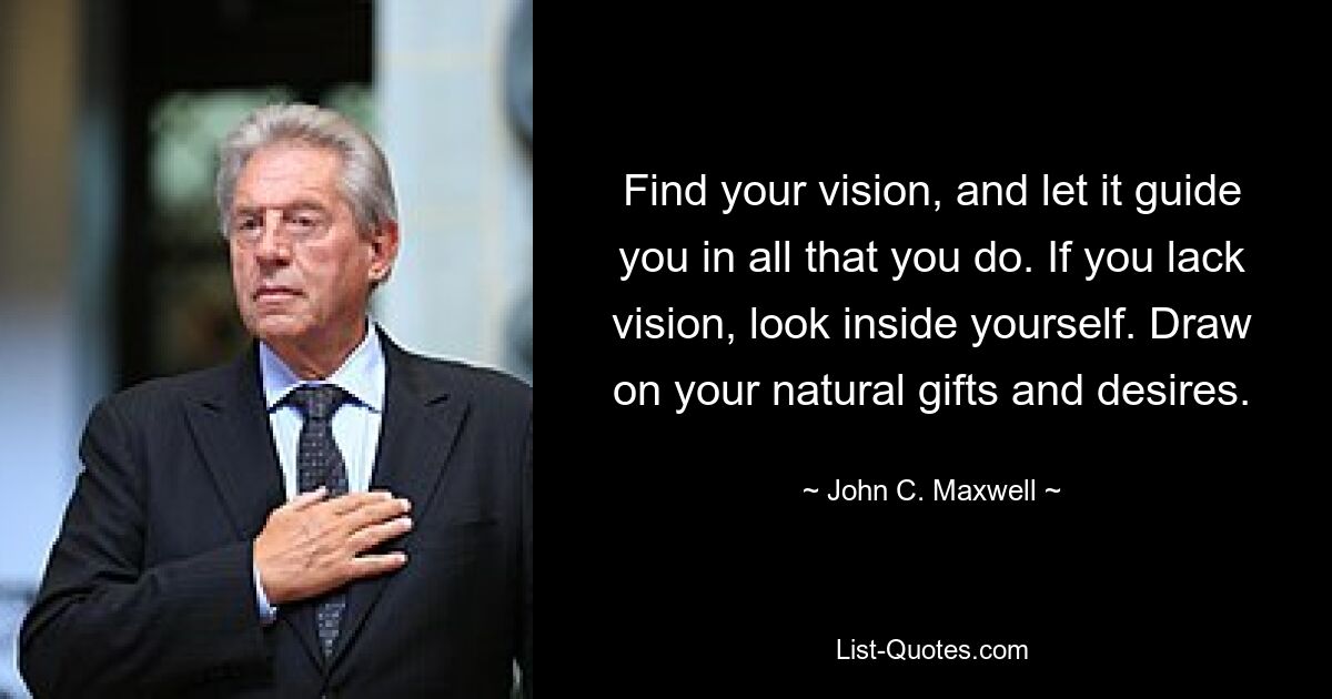 Find your vision, and let it guide you in all that you do. If you lack vision, look inside yourself. Draw on your natural gifts and desires. — © John C. Maxwell