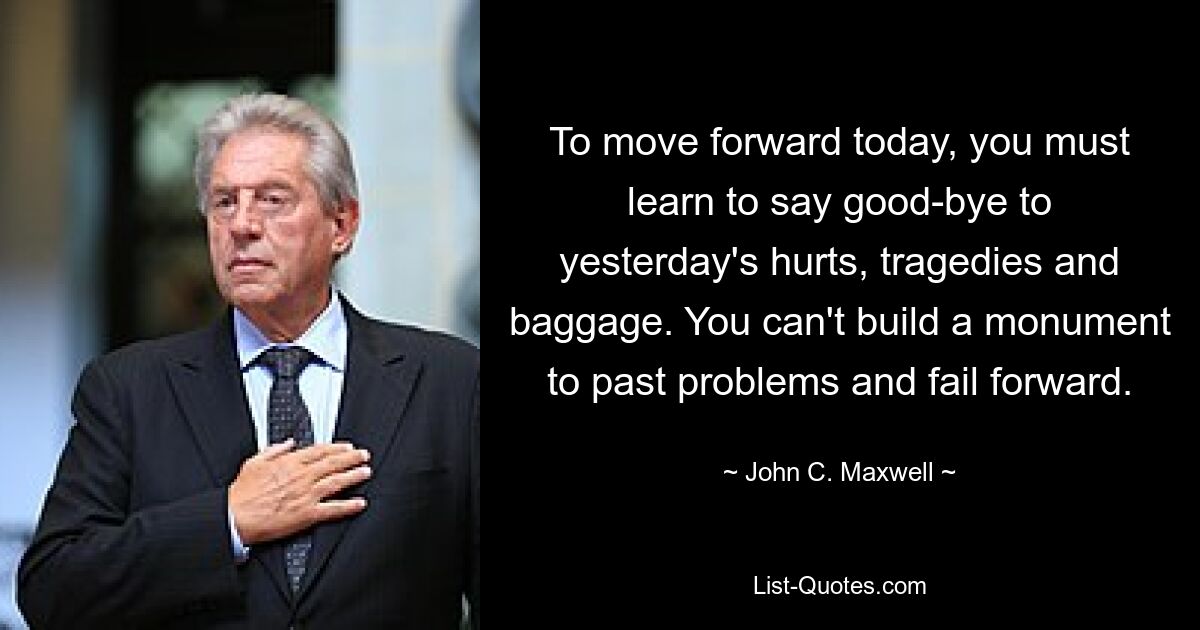 To move forward today, you must learn to say good-bye to yesterday's hurts, tragedies and baggage. You can't build a monument to past problems and fail forward. — © John C. Maxwell