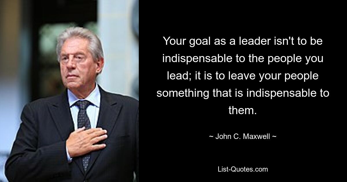 Your goal as a leader isn't to be indispensable to the people you lead; it is to leave your people something that is indispensable to them. — © John C. Maxwell