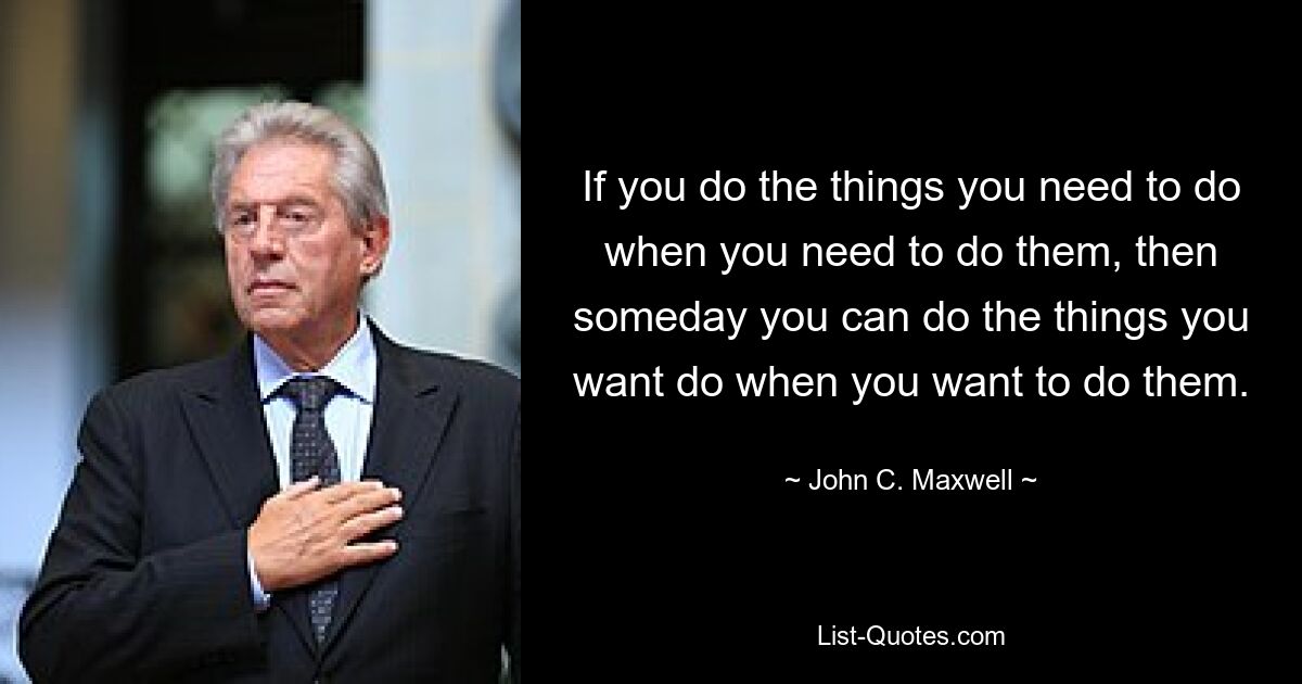 If you do the things you need to do when you need to do them, then someday you can do the things you want do when you want to do them. — © John C. Maxwell