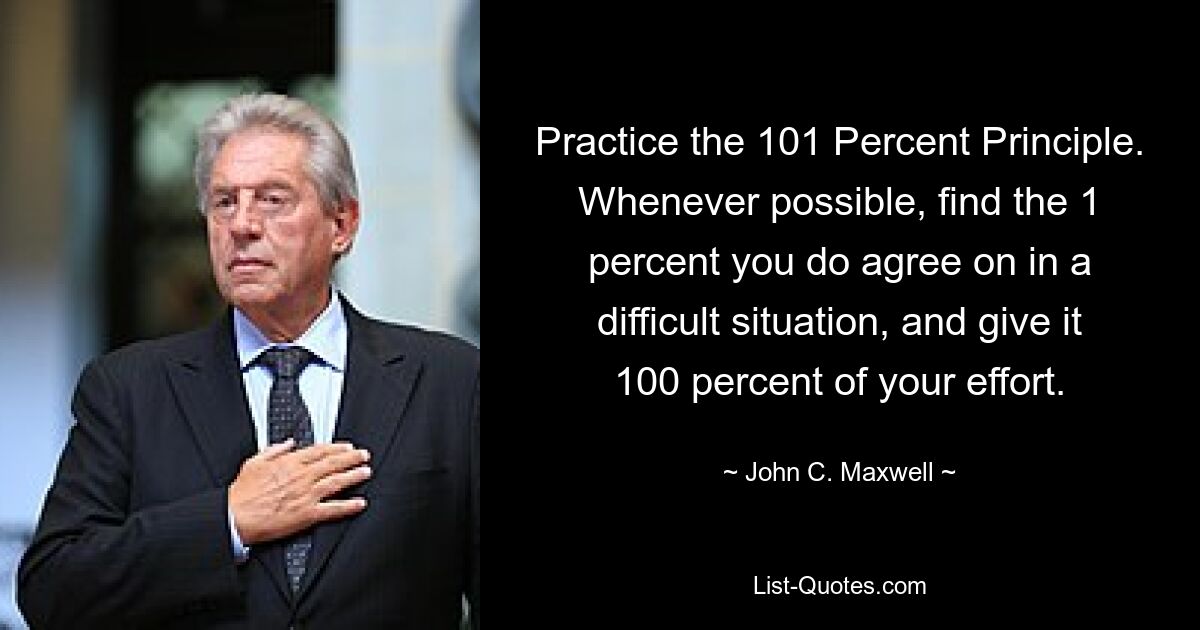 Practice the 101 Percent Principle. Whenever possible, find the 1 percent you do agree on in a difficult situation, and give it 100 percent of your effort. — © John C. Maxwell