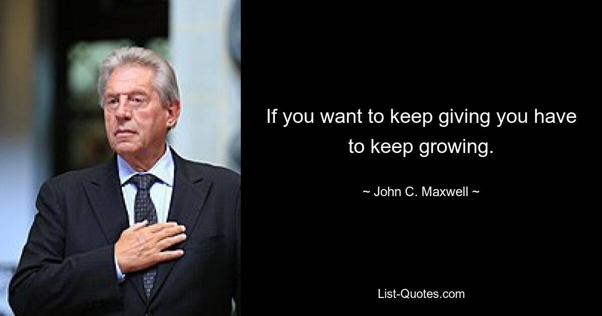 If you want to keep giving you have to keep growing. — © John C. Maxwell