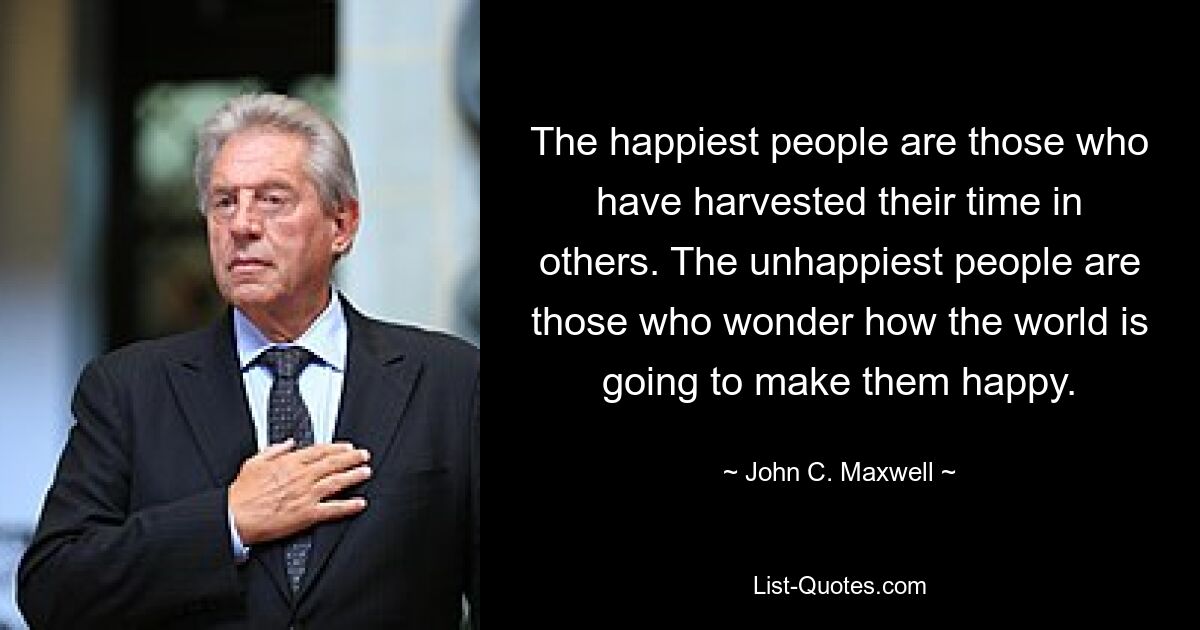 The happiest people are those who have harvested their time in others. The unhappiest people are those who wonder how the world is going to make them happy. — © John C. Maxwell