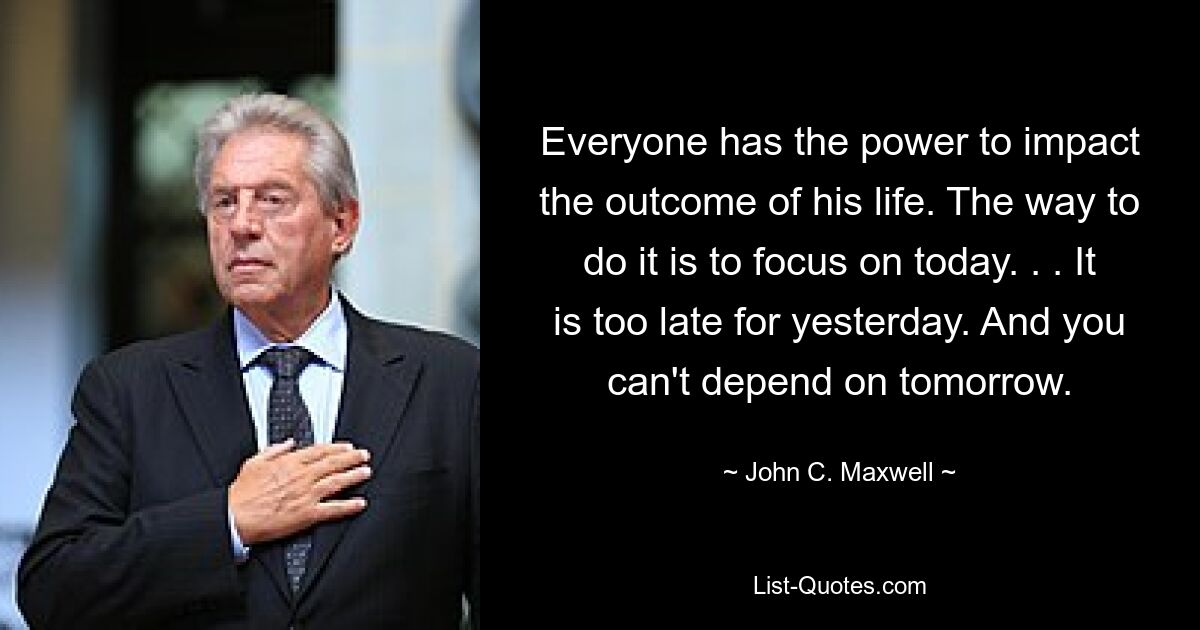 Everyone has the power to impact the outcome of his life. The way to do it is to focus on today. . . It is too late for yesterday. And you can't depend on tomorrow. — © John C. Maxwell