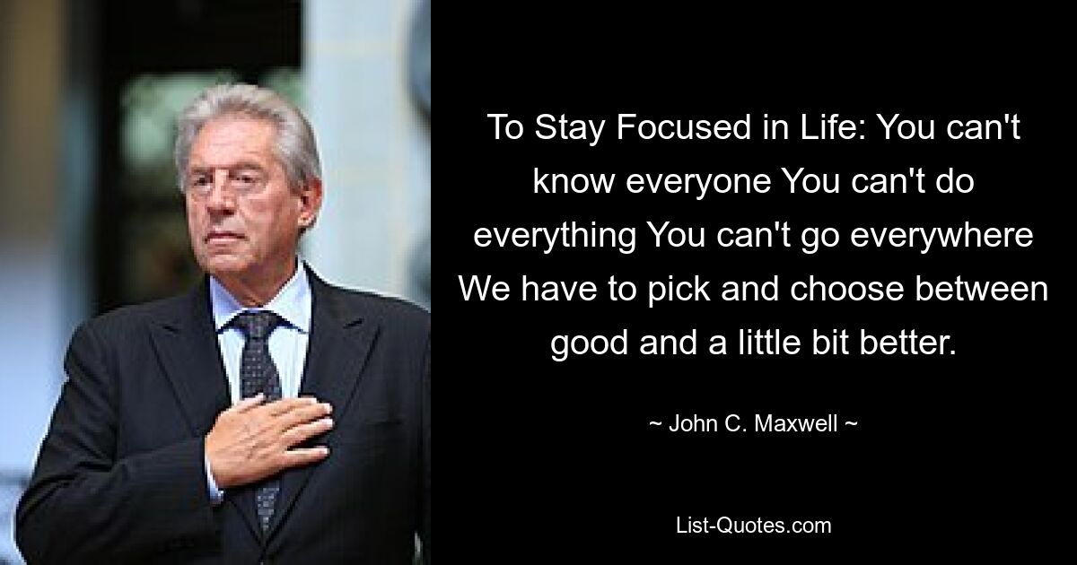 To Stay Focused in Life: You can't know everyone You can't do everything You can't go everywhere We have to pick and choose between good and a little bit better. — © John C. Maxwell