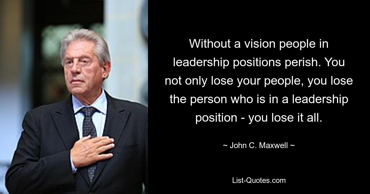 Ohne eine Vision gehen Menschen in Führungspositionen zugrunde. Sie verlieren nicht nur Ihre Mitarbeiter, Sie verlieren auch die Person, die eine Führungsposition innehat – Sie verlieren alles. — © John C. Maxwell 