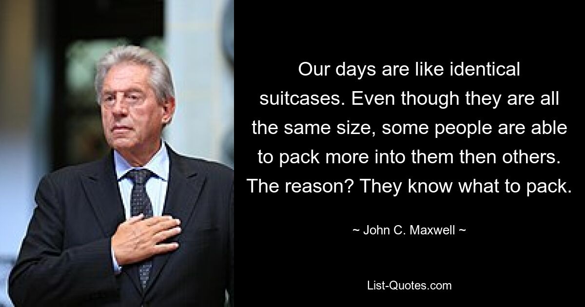 Our days are like identical suitcases. Even though they are all the same size, some people are able to pack more into them then others. The reason? They know what to pack. — © John C. Maxwell