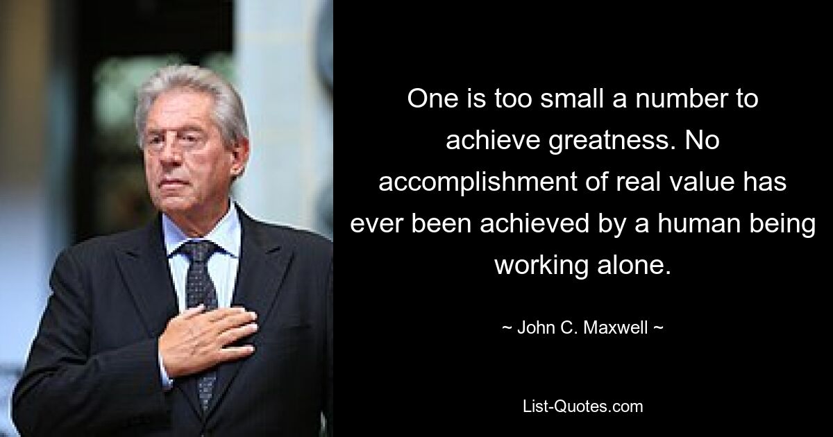 One is too small a number to achieve greatness. No accomplishment of real value has ever been achieved by a human being working alone. — © John C. Maxwell