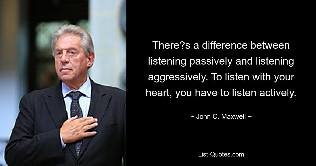 There?s a difference between listening passively and listening aggressively. To listen with your heart, you have to listen actively. — © John C. Maxwell