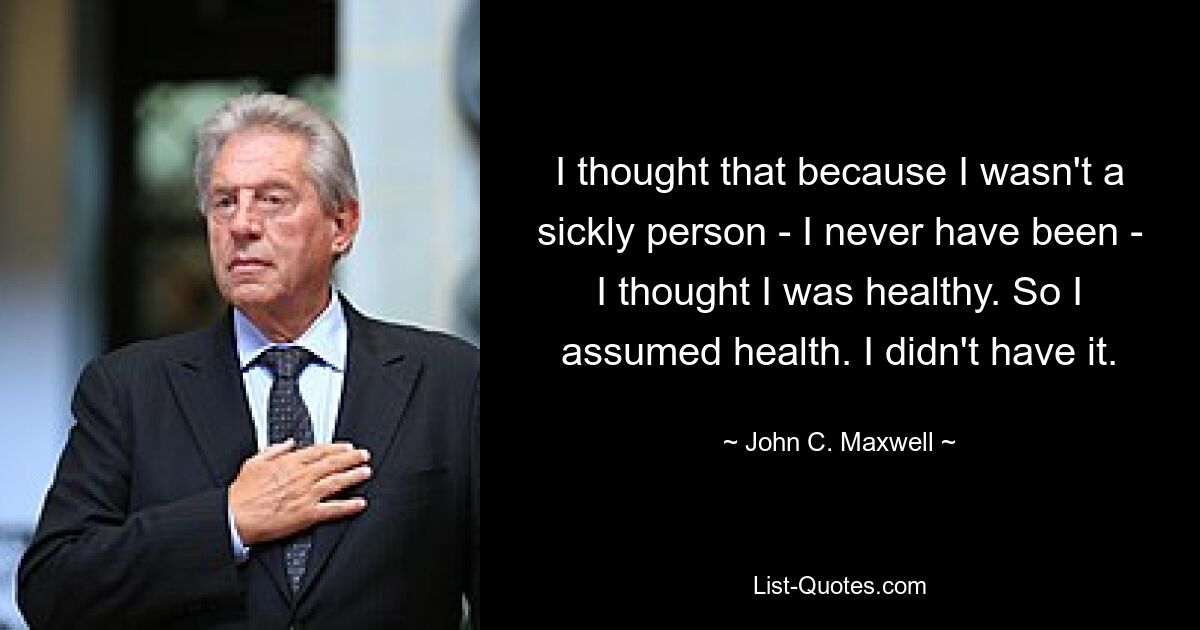 I thought that because I wasn't a sickly person - I never have been - I thought I was healthy. So I assumed health. I didn't have it. — © John C. Maxwell