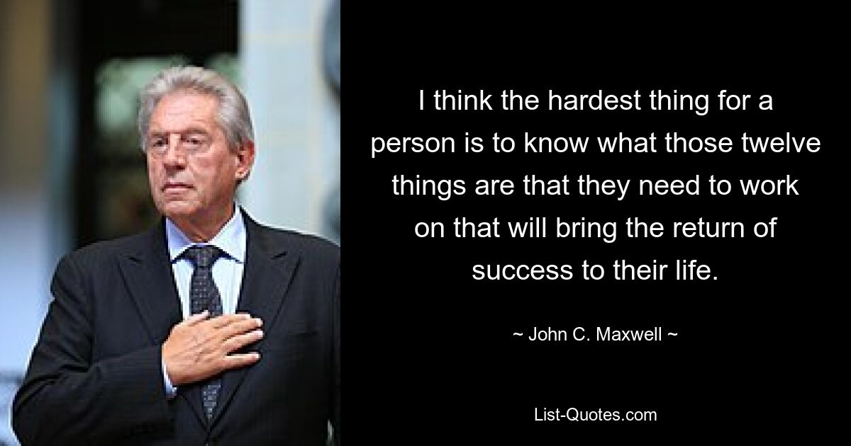 I think the hardest thing for a person is to know what those twelve things are that they need to work on that will bring the return of success to their life. — © John C. Maxwell