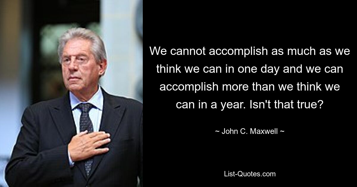 We cannot accomplish as much as we think we can in one day and we can accomplish more than we think we can in a year. Isn't that true? — © John C. Maxwell