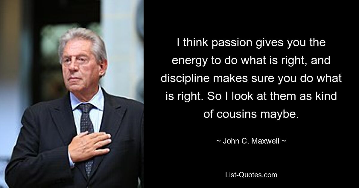 I think passion gives you the energy to do what is right, and discipline makes sure you do what is right. So I look at them as kind of cousins maybe. — © John C. Maxwell