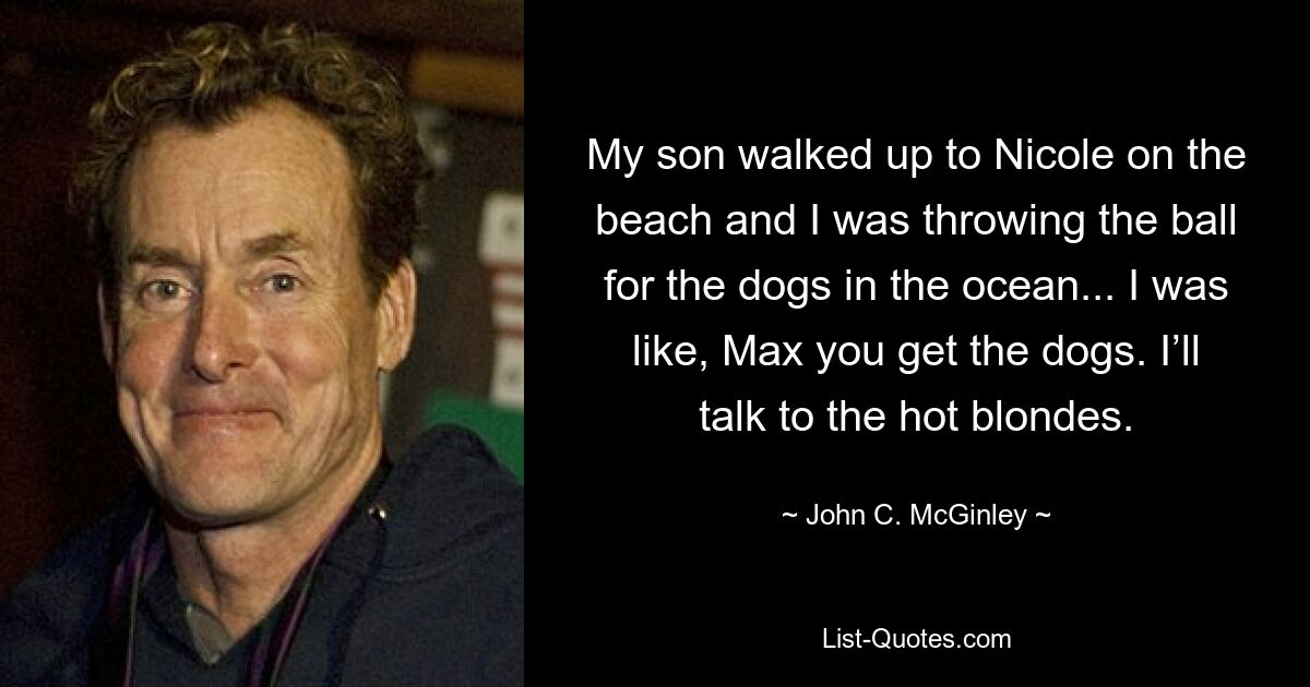 My son walked up to Nicole on the beach and I was throwing the ball for the dogs in the ocean... I was like, Max you get the dogs. I’ll talk to the hot blondes. — © John C. McGinley