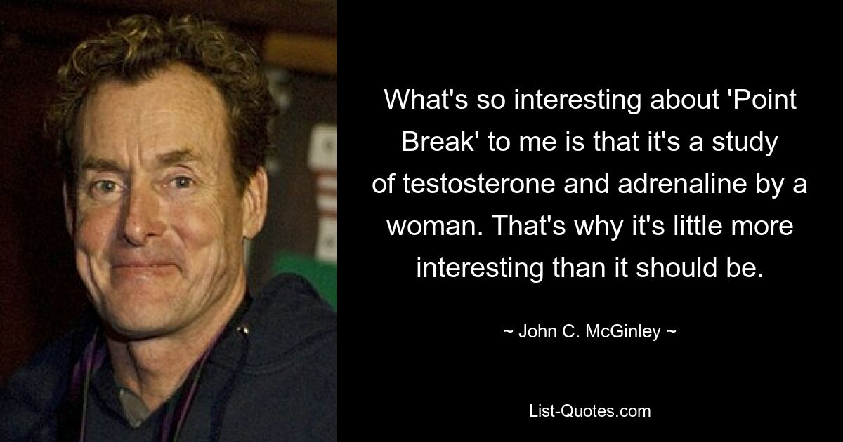 What's so interesting about 'Point Break' to me is that it's a study of testosterone and adrenaline by a woman. That's why it's little more interesting than it should be. — © John C. McGinley