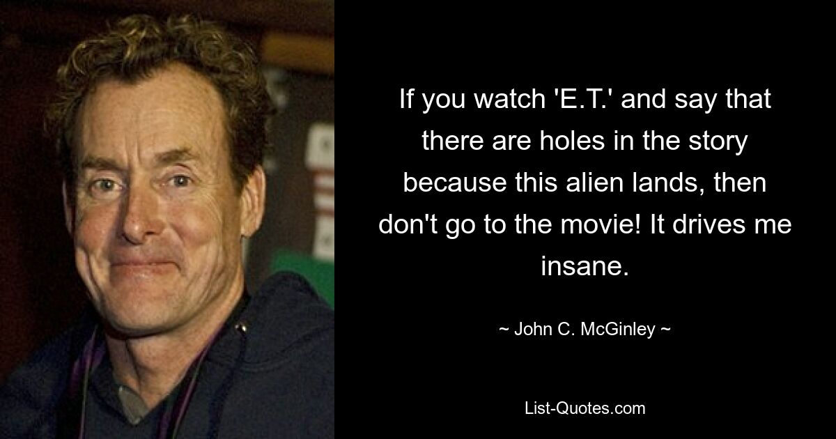 If you watch 'E.T.' and say that there are holes in the story because this alien lands, then don't go to the movie! It drives me insane. — © John C. McGinley