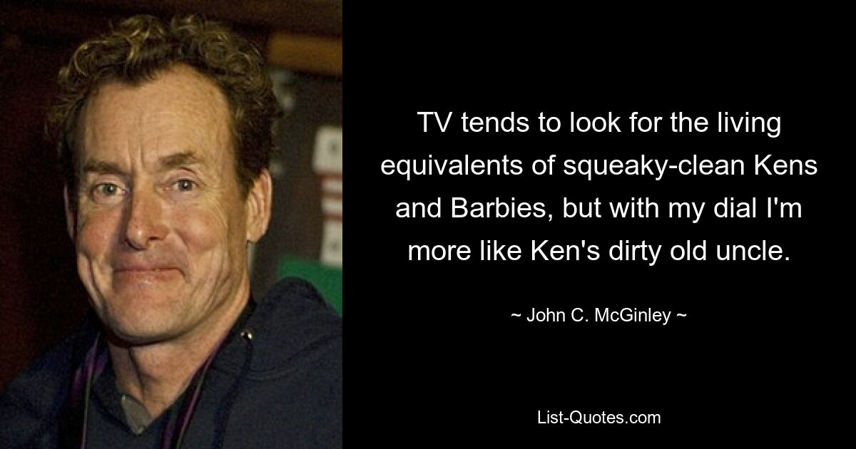 TV tends to look for the living equivalents of squeaky-clean Kens and Barbies, but with my dial I'm more like Ken's dirty old uncle. — © John C. McGinley