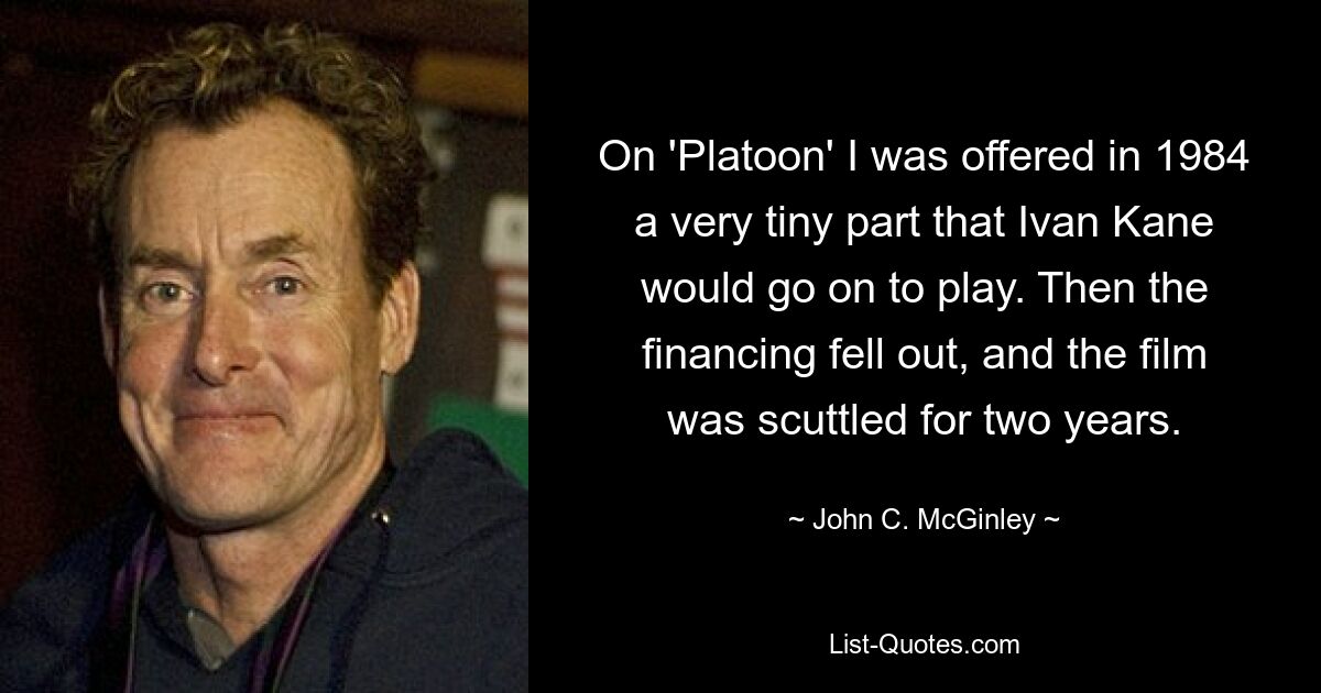 On 'Platoon' I was offered in 1984 a very tiny part that Ivan Kane would go on to play. Then the financing fell out, and the film was scuttled for two years. — © John C. McGinley