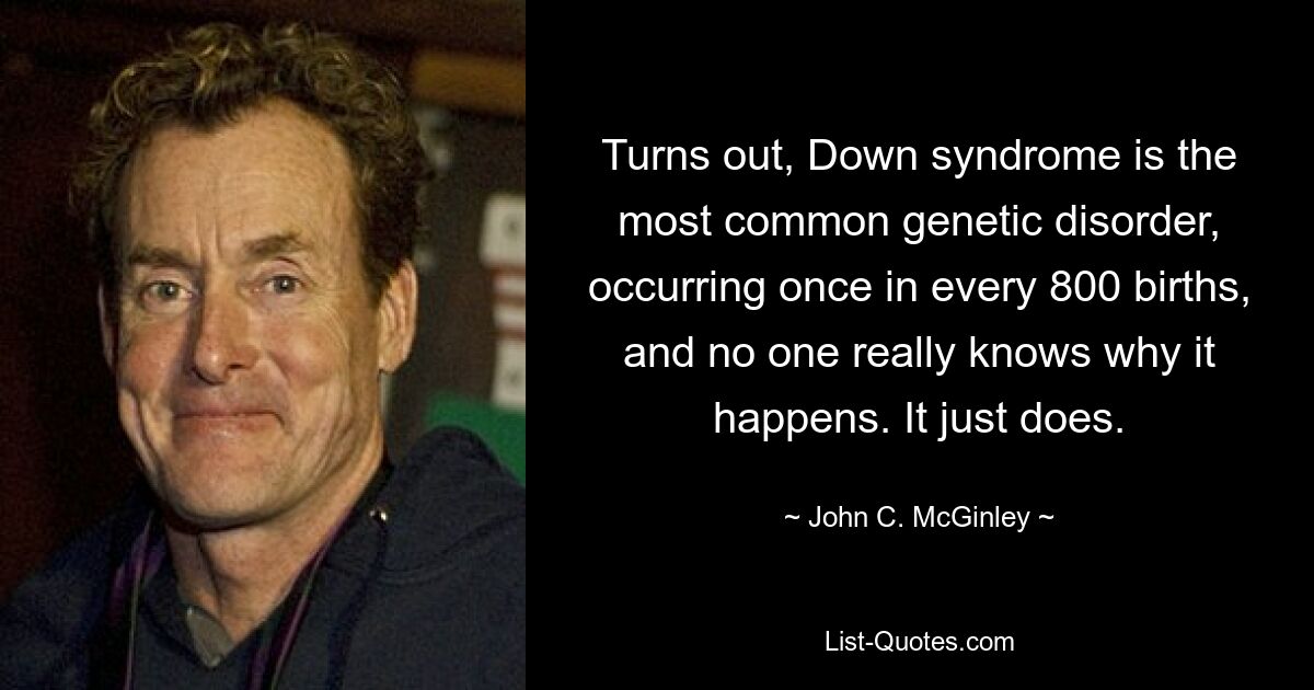 Turns out, Down syndrome is the most common genetic disorder, occurring once in every 800 births, and no one really knows why it happens. It just does. — © John C. McGinley