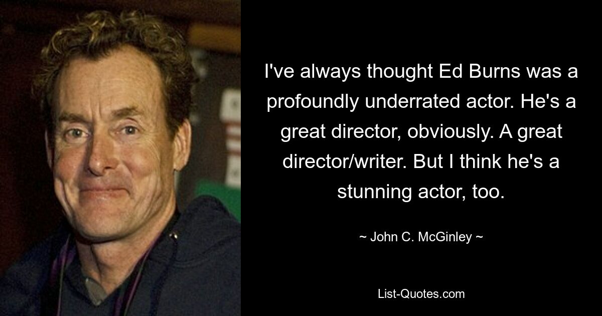 I've always thought Ed Burns was a profoundly underrated actor. He's a great director, obviously. A great director/writer. But I think he's a stunning actor, too. — © John C. McGinley