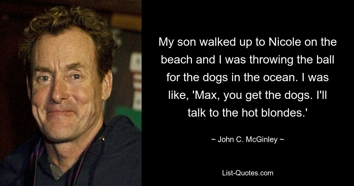 My son walked up to Nicole on the beach and I was throwing the ball for the dogs in the ocean. I was like, 'Max, you get the dogs. I'll talk to the hot blondes.' — © John C. McGinley