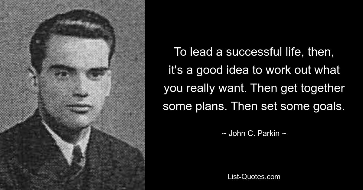 To lead a successful life, then, it's a good idea to work out what you really want. Then get together some plans. Then set some goals. — © John C. Parkin