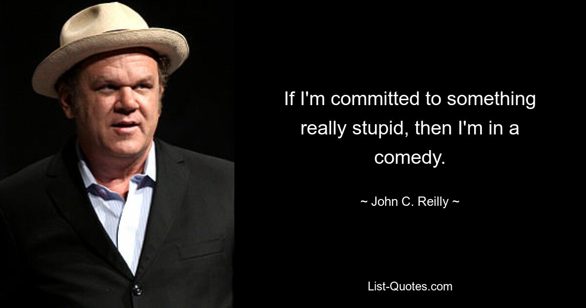 If I'm committed to something really stupid, then I'm in a comedy. — © John C. Reilly